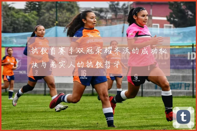 执教首赛季双冠荣耀齐沃的成功秘诀与老实人的执教哲学