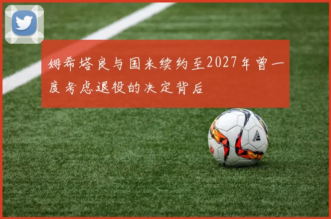 姆希塔良与国米续约至2027年曾一度考虑退役的决定背后