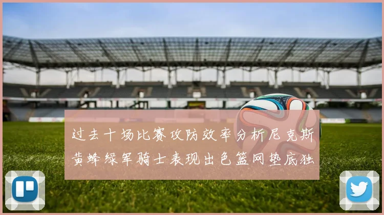 过去十场比赛攻防效率分析尼克斯黄蜂绿军骑士表现出色篮网垫底独占鳌头