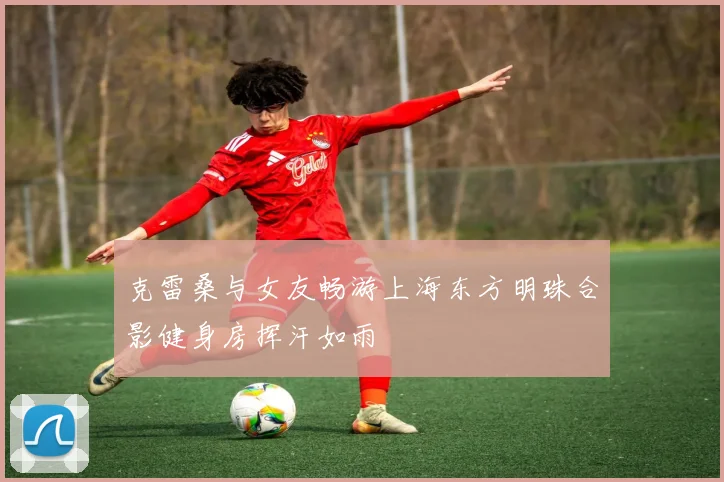 克雷桑与女友畅游上海东方明珠合影健身房挥汗如雨