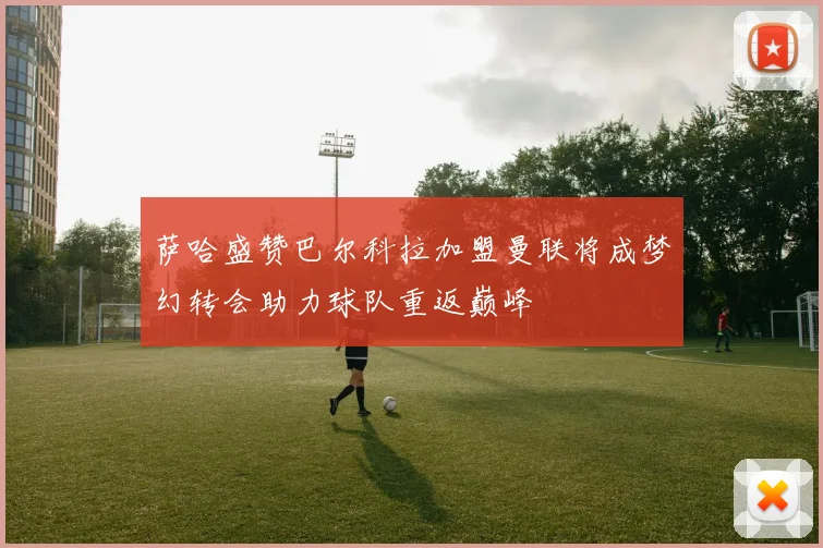 萨哈盛赞巴尔科拉加盟曼联将成梦幻转会助力球队重返巅峰