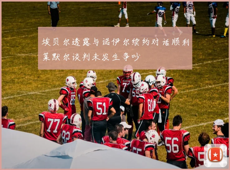 埃贝尔透露与诺伊尔续约对话顺利莱默尔谈判未发生争吵