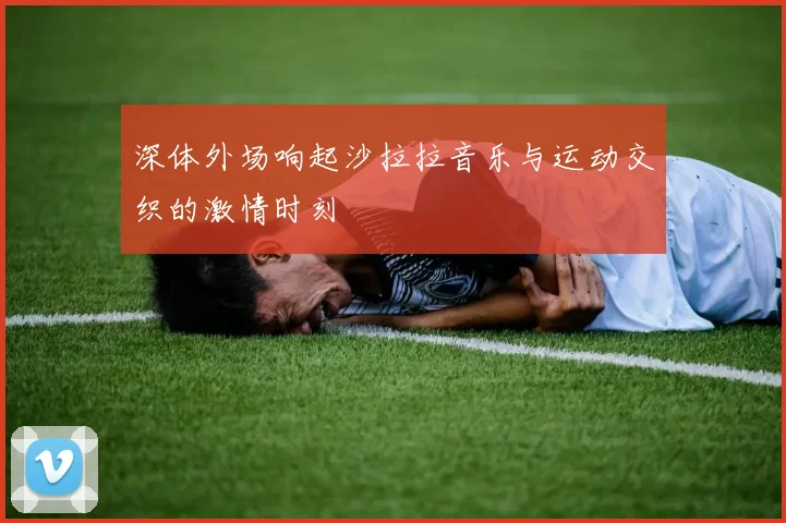 深体外场响起沙拉拉音乐与运动交织的激情时刻