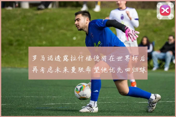 罗马诺透露拉什福德将在世界杯后再考虑未来曼联希望他优先回归球队