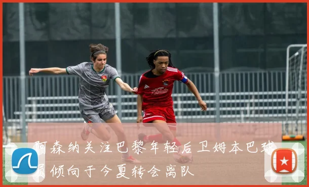 阿森纳关注巴黎年轻后卫姆本巴球员倾向于今夏转会离队