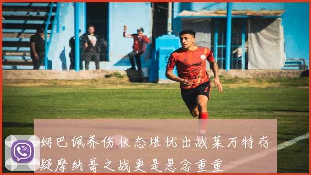 姆巴佩养伤状态堪忧出战莱万特存疑摩纳哥之战更是悬念重重