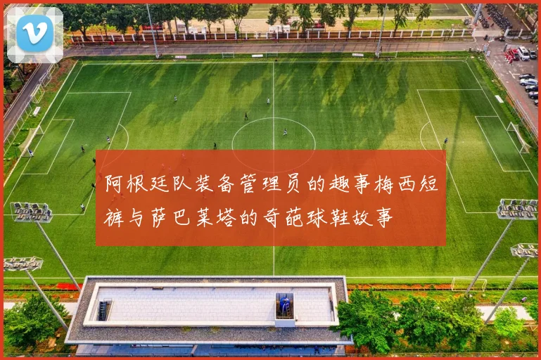 阿根廷队装备管理员的趣事梅西短裤与萨巴莱塔的奇葩球鞋故事
