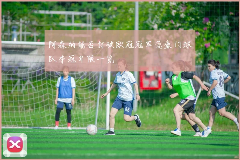 阿森纳能否打破欧冠冠军荒豪门球队夺冠年限一览