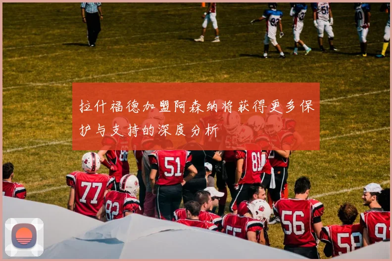 拉什福德加盟阿森纳将获得更多保护与支持的深度分析