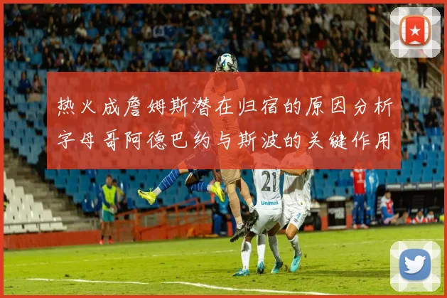 热火成詹姆斯潜在归宿的原因分析字母哥阿德巴约与斯波的关键作用