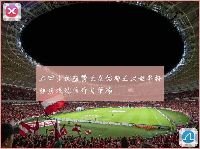 本田圭佑盛赞长友佑都五次世界杯经历堪称传奇与荣耀