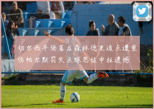 切尔西半场落后森林德里造点遭重伤帕尔默罚失点球恩佐中柱遗憾