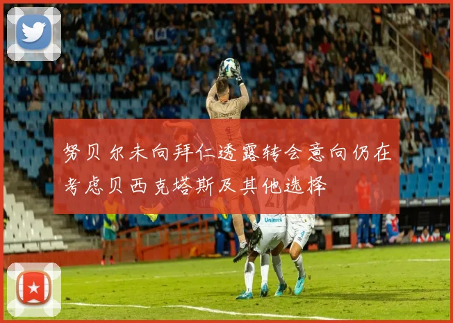 努贝尔未向拜仁透露转会意向仍在考虑贝西克塔斯及其他选择