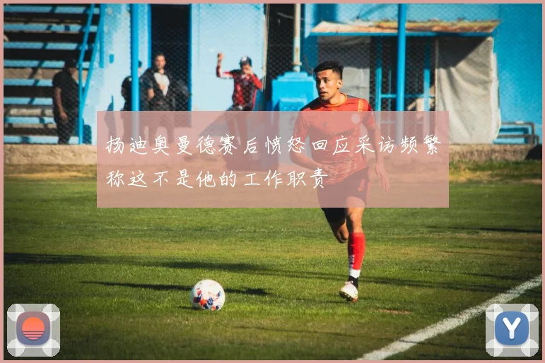 扬迪奥曼德赛后愤怒回应采访频繁称这不是他的工作职责