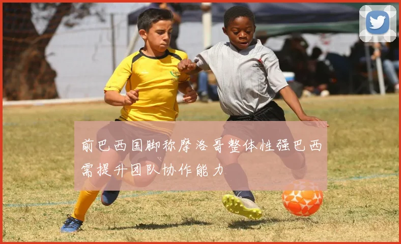 前巴西国脚称摩洛哥整体性强巴西需提升团队协作能力