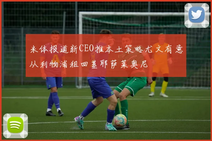 米体报道新CEO推本土策略尤文有意从利物浦租回基耶萨莱奥尼
