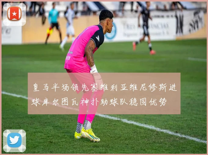 皇马半场领先塞维利亚维尼修斯进球库尔图瓦神扑助球队稳固优势