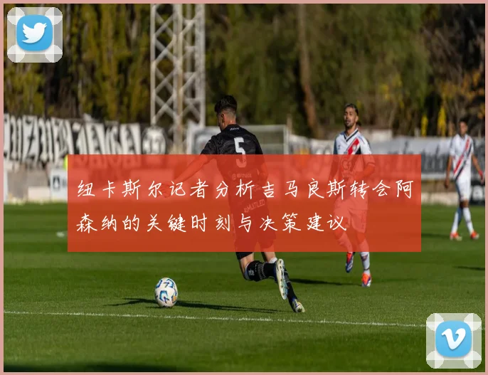 纽卡斯尔记者分析吉马良斯转会阿森纳的关键时刻与决策建议