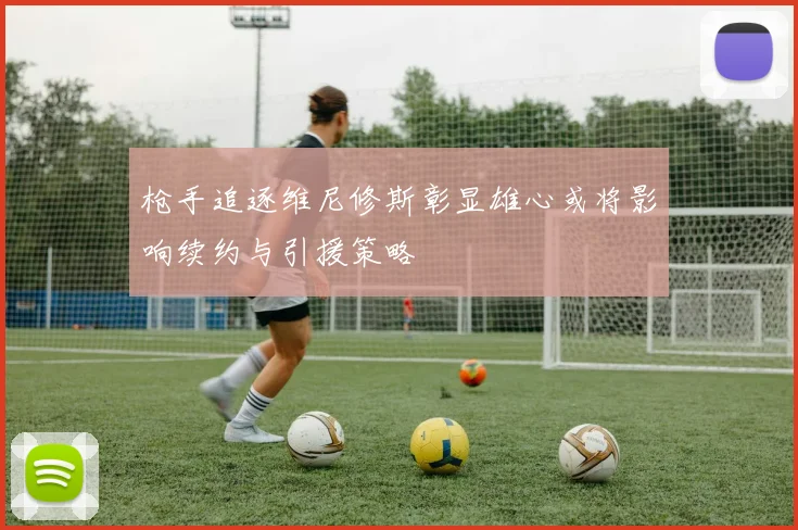 枪手追逐维尼修斯彰显雄心或将影响续约与引援策略