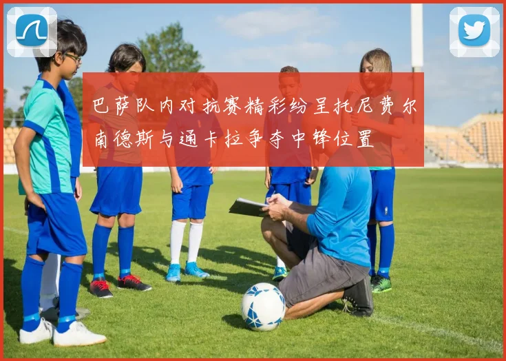 巴萨队内对抗赛精彩纷呈托尼费尔南德斯与通卡拉争夺中锋位置