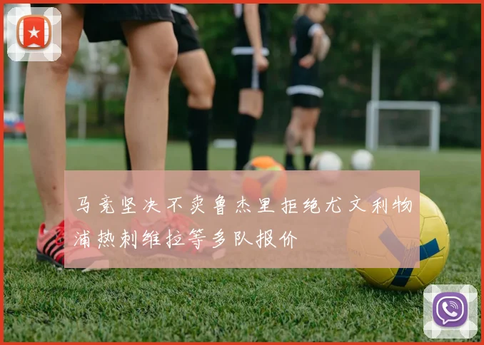 马竞坚决不卖鲁杰里拒绝尤文利物浦热刺维拉等多队报价